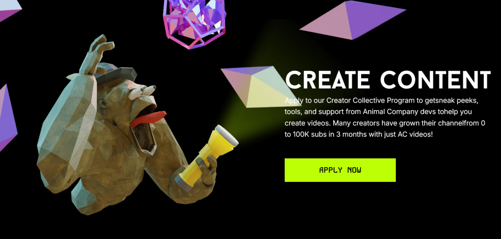Capture d'écran avec le texte suivant :
CREATE CONTENT
Apply to our Creator Collective Program to get sneak peeks, tools, and support from Animal Company devs to help you create videos. Many creators have grown their channel from 0 to 100k subs in 3 montghs with just AC videos!
Bouton à cliquer : APPLY NOW